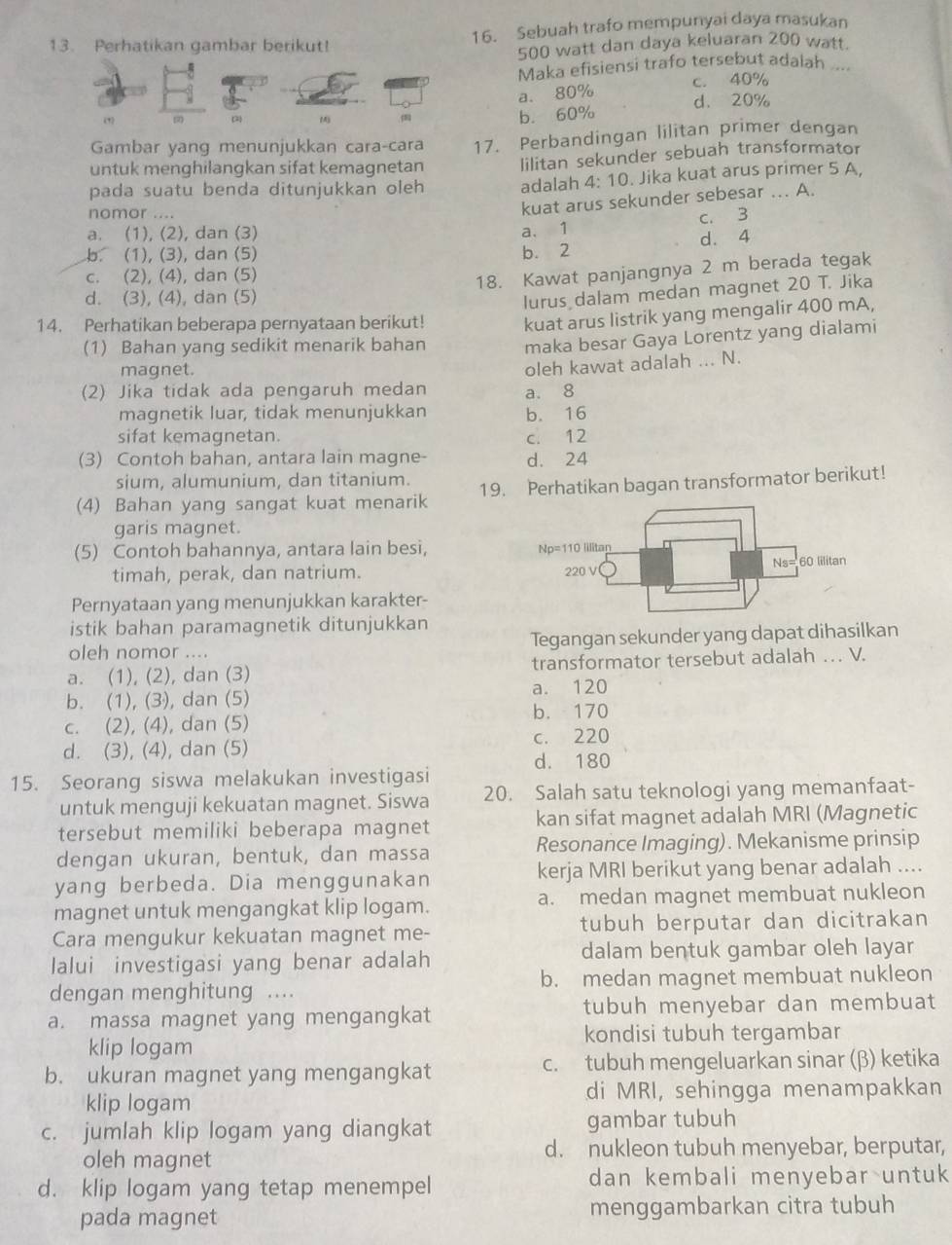 Perhatikan gambar berikut! 16. Sebuah trafo mempunyai daya masukan
500 watt dan daya keluaran 200 watt.
Maka efisiensi trafo tersebut adalah ....
a. 80% c. 40%
(1) 2) ()
b. 60% d. 20%
Gambar yang menunjukkan cara-cara 17. Perbandingan lilitan primer dengan
untuk menghilangkan sifat kemagnetan lilitan sekunder sebuah transformator
pada suatu benda ditunjukkan oleh adalah 1:10. Jika kuat arus primer 5 A,
nomor ....
kuat arus sekunder sebesar ... A.
c. 3
a. (1), (2), dan (3) a. 1
b. (1), (3), dan (5) b. 2 d. 4
c. (2), (4), dan (5)
18. Kawat panjangnya 2 m berada tegak
d. (3), (4), dan (5)
lurus dalam medan magnet 20 T. Jika
14. Perhatikan beberapa pernyataan berikut! kuat arus listrik yang mengalir 400 mA,
(1) Bahan yang sedikit menarik bahan maka besar Gaya Lorentz yang dialami
magnet.
(2) Jika tidak ada pengaruh medan a. 8 oleh kawat adalah ... N.
magnetik luar, tidak menunjukkan b. 16
sifat kemagnetan. c. 12
(3) Contoh bahan, antara lain magne- d. 24
sium, alumunium, dan titanium.
(4) Bahan yang sangat kuat menarik 19. Perhatikan bagan transformator berikut!
garis magnet.
(5) Contoh bahannya, antara lain besi, 
timah, perak, dan natrium. 
Pernyataan yang menunjukkan karakter-
istik bahan paramagnetik ditunjukkan
oleh nomor .... Tegangan sekunder yang dapat dihasilkan
a. (1), (2), dan (3) transformator tersebut adalah … V.
a. 120
b. (1), (3), dan (5)
b. 170
c. (2), (4), dan (5)
d. (3), (4), dan (5) c. 220
d. 180
15. Seorang siswa melakukan investigasi
untuk menguji kekuatan magnet. Siswa 20. Salah satu teknologi yang memanfaat-
tersebut memiliki beberapa magnet kan sifat magnet adalah MRI (Magnetic
dengan ukuran, bentuk, dan massa Resonance Imaging). Mekanisme prinsip
yang berbeda. Dia menggunakan kerja MRI berikut yang benar adalah ....
magnet untuk mengangkat klip logam. a. medan magnet membuat nukleon
Cara mengukur kekuatan magnet me- tubuh berputar dan dicitrakan
lalui investigasi yang benar adalah dalam bentuk gambar oleh layar
dengan menghitung . b. medan magnet membuat nukleon
a. massa magnet yang mengangkat tubuh menyebar dan membuat
klip logam kondisi tubuh tergambar
b. ukuran magnet yang mengangkat c. tubuh mengeluarkan sinar (β) ketika
klip logam di MRI, sehingga menampakkan
c. jumlah klip logam yang diangkat gambar tubuh
oleh magnet
d. nukleon tubuh menyebar, berputar,
d. klip logam yang tetap menempel dan kembali menyebar untuk
pada magnet menggambarkan citra tubuh