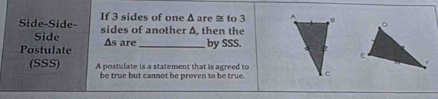 If 3 sides of one △ are ≅ to 3
Side-Side- sides of another Δ, then the 
Side △ s
Postulate are_ by SSS. 
(SSS) A postulate is a statement that is agreed to 
be true but cannot be proven to be true.