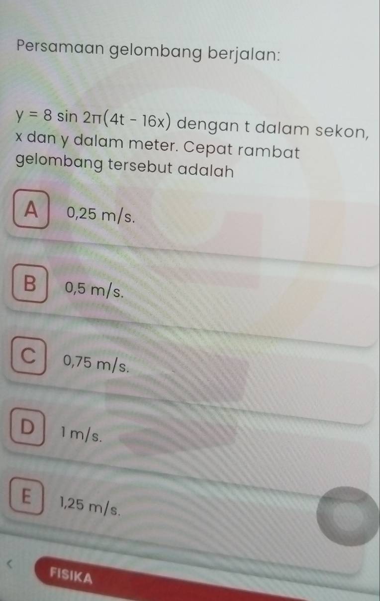 Persamaan gelombang berjalan:
y=8sin 2π (4t-16x) dengan t dalam sekon,
x dan y dalam meter. Cepat rambat
gelombang tersebut adalah
A 0,25 m/s.
B 0,5 m/s.
C 0,75 m/s.
D1m/s.
E 1,25 m/s.
FISIKA