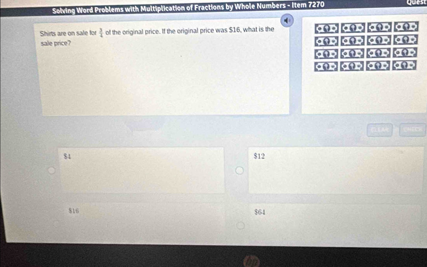 Solving Word Problems with Multiplication of Fractions by Whole Numbers - Item 7270 Quest
Shirts are on sale for  3/4  of the original price. If the original price was $16, what is the overline _ k(?)ol overline _ Q(?)ol ke?) a?o)
boxed (?)(?) 
sale price? Po?=? overline _ Q(?)^circ  overline _ Q(?)^circ 
g(t)= g(?)= overline _ 200 overline _ Q(?)
g(?) 5°( obeginpmatrix 0(? o(?)
$4 $12
$16 $64