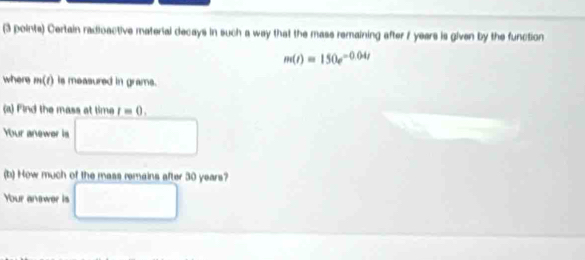 Certain radioactive material decays in such a way that the mass remaining after 7 years is given by the function
m(t)=150e^(-0.04t)
where m(t is measured in grams. 
(a) Find the mass at time t=0. 
Your anewer is 
(b) How much of the mass remains after 30 years? 
Your anewer is