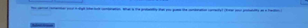 Too cannd remember your 4 -digit like-lock combination. What is the probability that you guess the combination correctly) (Enter your probability as a fraction.) 
Rutundurpicón