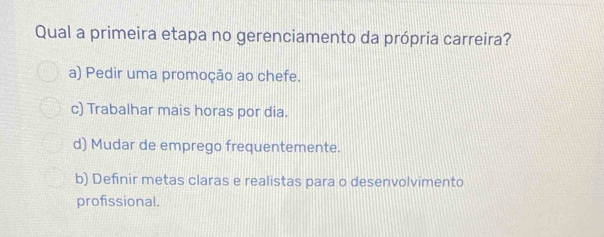 Qual a primeira etapa no gerenciamento da própria carreira?
a) Pedir uma promoção ao chefe.
c) Trabalhar mais horas por dia.
d) Mudar de emprego frequentemente.
b) Definir metas claras e realistas para o desenvolvimento
profissional.