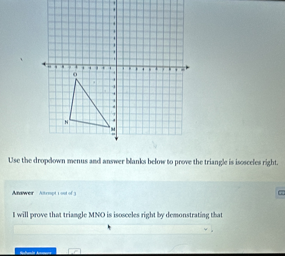 Use the dropdown menus and answer blanks below to prove the triangle is isosceles right. 
Answer Attempt 1 out of 3 
I will prove that triangle MNO is isosceles right by demonstrating that 
Suhmit Answer