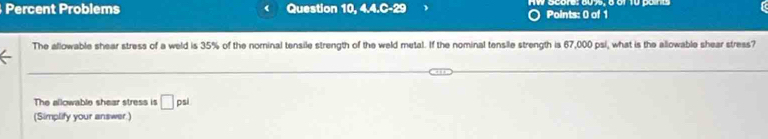 Percent Problems ( Question 10, 4.4.C-29 Points: 0 of 1 Score: 60 75, é of 10 pane 
The allowable shear stress of a weld is 35% of the norinal tensile strength of the weld metal. If the nominal tensile strength is 67,000 psi, what is the allowable shear stress? 
The allowable shear stress is □ psl
(Simplify your answer.)