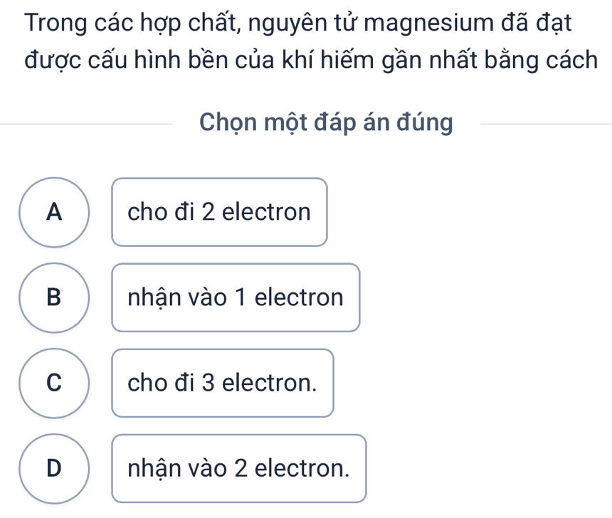 Trong các hợp chất, nguyên tử magnesium đã đạt
được cấu hình bền của khí hiếm gần nhất bằng cách
Chọn một đáp án đúng
A cho đi 2 electron
B nhận vào 1 electron
C cho đi 3 electron.
D nhận vào 2 electron.