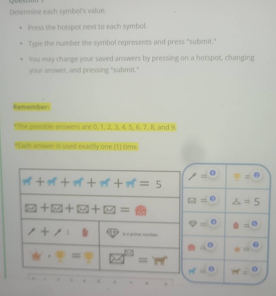 Que stio n  
Determine each symbol's value.
Press the hotspot next to each symbol.
Type the number the symbol represents and press "submit."
You may change your saved answers by pressing on a hotspot, changing
your answer, and pressing "submit."
Remember:
*The possible answers are 0, 1, 2, 3, 4, 5, 6, 7, 8, and 9.
*Each answer is used exactly one (1) time.
rho =0 ?=θ
□ =□ △ =5
θ =θ θ =θ
□ =^circ  u=frac 6
π =0 N=^circ 
a
* 9