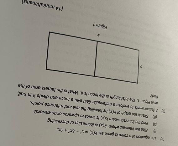 The equation of a curve is given as k(x)=x^3-6x^2+9x. 
(i) Find the intervals where k(x) is increasing or decreasing. 
(ii) Find the intervals where k(x) is concave upwards or downwards. 
(iii) Sketch the graph of k(x) by labelling the relevant reference points. 
(b) A farmer wants to enclose a rectangular field with a fence and divide it in half, 
field? 
as in Figure 1. The total length of the fence is R. What is the largest area of the 
(14 markah/marks)