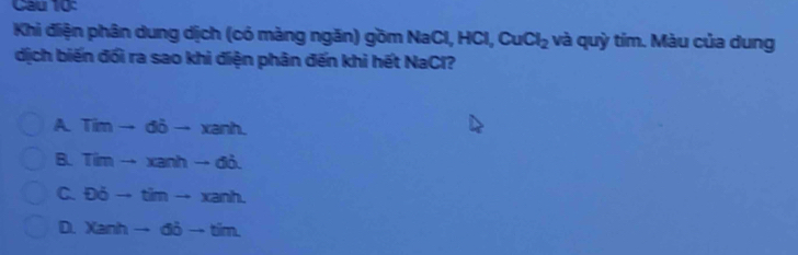 Cau 10:
Khi điện phân dung dịch (có màng ngăn) gồm NaCl, I HCl, CuCl_2 và quỳ tím. Màu của dung
dịch biến đổi ra sao khi điện phân đến khi hết NaCl?
A Timto di-xanh.
B. Timto xanh-6i.
C. Doverline Oto timto xanh.
D. Xanhto 6bto tim.