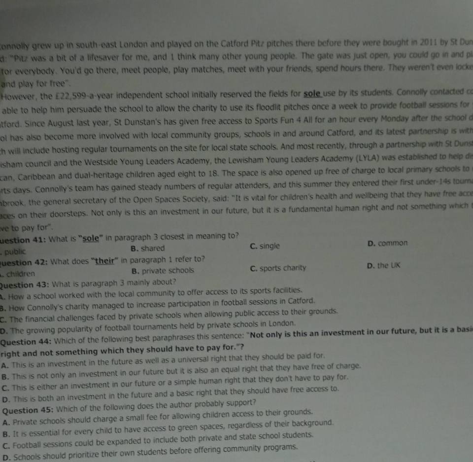 Connolly grew up in south-east London and played on the Catford Pitz pitches there before they were bought in 2011 by St Dun
d: "Pitz was a bit of a lifesaver for me, and 1 think many other young people. The gate was just open, you could go in and pl
for everybody. You'd go there, meet people, play matches, meet with your friends, spend hours there. They weren't even locke
and play for free".
However, the £22,599-a-year independent school initially reserved the fields for sole use by its students. Connolly contacted co
able to help him persuade the school to allow the charity to use its floodlit pitches once a week to provide football sessions for
atford. Since August last year, St Dunstan's has given free access to Sports Fun 4 All for an hour every Monday after the school d
ol has also become more involved with local community groups, schools in and around Catford, and its latest partnership is with
ch will include hosting regular tournaments on the site for local state schools. And most recently, through a partnership with St Duns
isham council and the Westside Young Leaders Academy, the Lewisham Young Leaders Academy (LYLA) was established to help di
can, Caribbean and dual-heritage children aged eight to 18. The space is also opened up free of charge to local primary schools to
orts days. Connolly's team has gained steady numbers of regular attenders, and this summer they entered their first under-14s tourn
abrook, the general secretary of the Open Spaces Society, said: "It is vital for children's health and wellbeing that they have free acce
aces on their doorsteps. Not only is this an investment in our future, but it is a fundamental human right and not something which 
ve to pay for".
uestion 41: What is “sole” in paragraph 3 closest in meaning to?. public B. shared C. single
D. common
Question 42: What does “their” in paragraph 1 refer to? D. the UK
. children B. private schools C. sports charity
Question 43: What is paragraph 3 mainly about?
A. How a school worked with the local community to offer access to its sports facilities.
B. How Connolly's charity managed to increase participation in football sessions in Catford.
C. The financial challenges faced by private schools when allowing public access to their grounds.
D. The growing popularity of football tournaments held by private schools in London.
Question 44: Which of the following best paraphrases this sentence: "Not only is this an investment in our future, but it is a basi
right and not something which they should have to pay for."?
A. This is an investment in the future as well as a universal right that they should be paid for.
B. This is not only an investment in our future but it is also an equal right that they have free of charge.
C. This is either an investment in our future or a simple human right that they don't have to pay for.
D. This is both an investment in the future and a basic right that they should have free access to.
Question 45; Which of the following does the author probably support?
A. Private schools should charge a small fee for allowing children access to their grounds.
B. It is essential for every child to have access to green spaces, regardless of their background.
C. Football sessions could be expanded to include both private and state school students.
D. Schools should prioritize their own students before offering community programs.