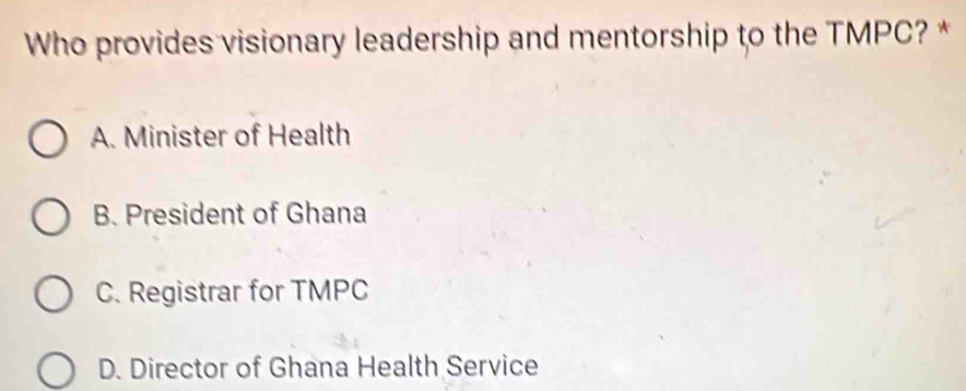 Who provides visionary leadership and mentorship to the TMPC? *
A. Minister of Health
B. President of Ghana
C. Registrar for TMPC
D. Director of Ghana Health Service