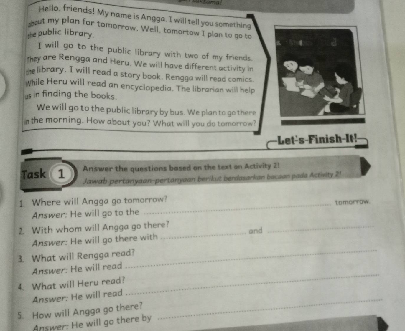 saksama! 
Hello, friends! My name is Angga. I will tell you something 
about my plan for tomorrow. Well, tomortow I plan to go to 
the public library. 
I will go to the public library with two of my friends. 
They are Rengga and Heru. We will have different activity in 
the library. I will read a story book. Rengga will read comics. 
While Heru will read an encyclopedia. The librarian will help 
us in finding the books. 
We will go to the public library by bus. We plan to go there 
in the morning. How about you? What will you do tomorrow? 
Let's-Finish-It! 
Task 1 Answer the questions based on the text on Activity 2! 
Jawab pertanyaan-pertanyaan berikut berdasarkan bacaan pada Activity 2! 
1. Where will Angga go tomorrow? 
_tomorrow. 
Answer: He will go to the 
_ 
2. With whom will Angga go there? 
and 
_ 
Answer: He will go there with 
3. What will Rengga read? 
Answer: He will read 
_ 
4. What will Heru read? 
_ 
Answer: He will read_ 
5. How will Angga go there? 
Answer: He will go there by