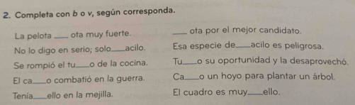 Completa con b o v, según corresponda. 
La pelota _ota muy fuerte. _ota por el mejor candidato. 
No lo digo en serio; solo_ acilo. Esa especie de _acilo es peligrosa. 
Se rompió el tu_ o de la cocina. Tu_ Lo su oportunidad y la desaprovechó. 
El ca_ Lo combatió en la guerra. Ca o un hoyo para plantar un árbol. 
Tenía ello en la mejilla. El cuadro es muy_ ello.