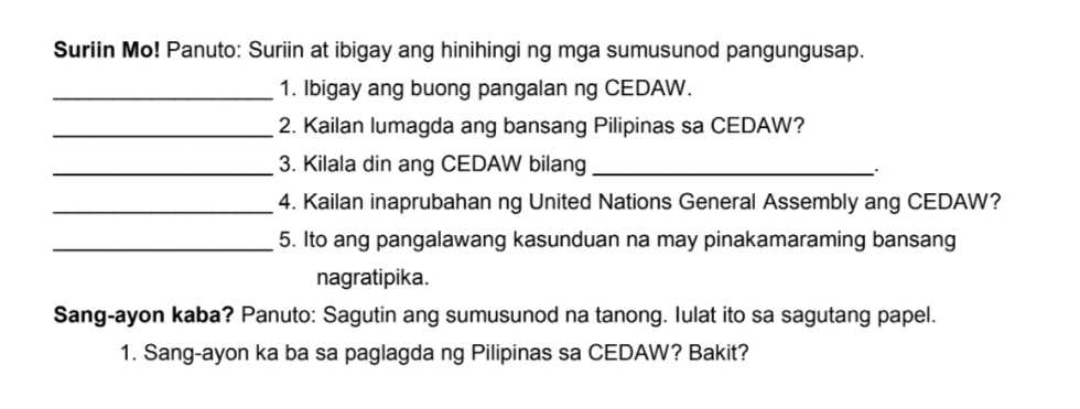 Suriin Mo! Panuto: Suriin at ibigay ang hinihingi ng mga sumusunod pangungusap. 
_1. Ibigay ang buong pangalan ng CEDAW. 
_2. Kailan lumagda ang bansang Pilipinas sa CEDAW? 
_3. Kilala din ang CEDAW bilang_ 
. 
_4. Kailan inaprubahan ng United Nations General Assembly ang CEDAW? 
_5. Ito ang pangalawang kasunduan na may pinakamaraming bansang 
nagratipika. 
Sang-ayon kaba? Panuto: Sagutin ang sumusunod na tanong. lulat ito sa sagutang papel. 
1. Sang-ayon ka ba sa paglagda ng Pilipinas sa CEDAW? Bakit?