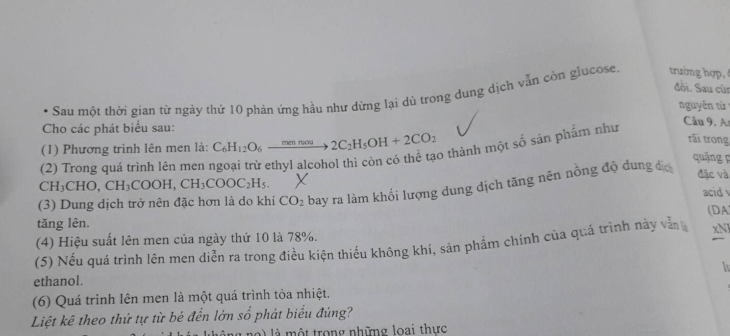 đồi. Sau cùr 
Sau một thời gian từ ngày thứ 10 phản ứng hầu như dừng lại dù trong dung dịch vẫn còn glucose. trường hợp, 
nguyên tử 
Cho các phát biểu sau: 
rãi trong 
(1) Phương trình lên men là: C_6H_12O_6xrightarrow menruou2C_2H_5OH+2CO_2 6 thành một số sản phẩm như 
Câu 9. Ar 
quáng p 
(2) Trong quá trình lên men 1 
(3) Dung dịch trở nên đặc hơn là do khí CO_2 bay ra làm khối lượng dung dịch tăng nên nồng độ dung địc 
đặc và
CH_3CHO, CH_3COOH, CH_3COOC_2H_5. acid 
tăng lên. (DA 
(4) Hiệu suất lên men của ngày thứ 10 là 78%. 
(5) Nếu quá trình lên men diễn ra trong điều kiện thiếu không khí, sản phẩm chính của quá trình này vẫn xNJ 
I 
ethanol. 
(6) Quá trình lên men là một quá trình tỏa nhiệt. 
Liệt kê theo thứ tự từ bé đến lớn số phát biểu đúng? 
n ) là một trong những loại thực