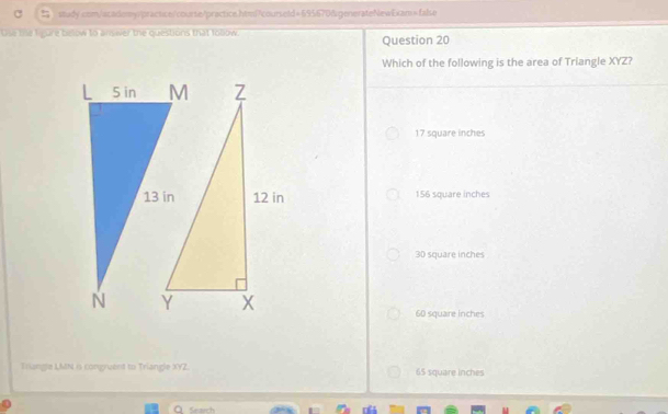 the the figure below to answer the questions that tolow. Question 20
Which of the following is the area of Triangle XYZ?
17 square inches
156 square inches
30 square inches
60 square inches
Triangle LMN is congruent to Triangle XYZ. 65 square inches