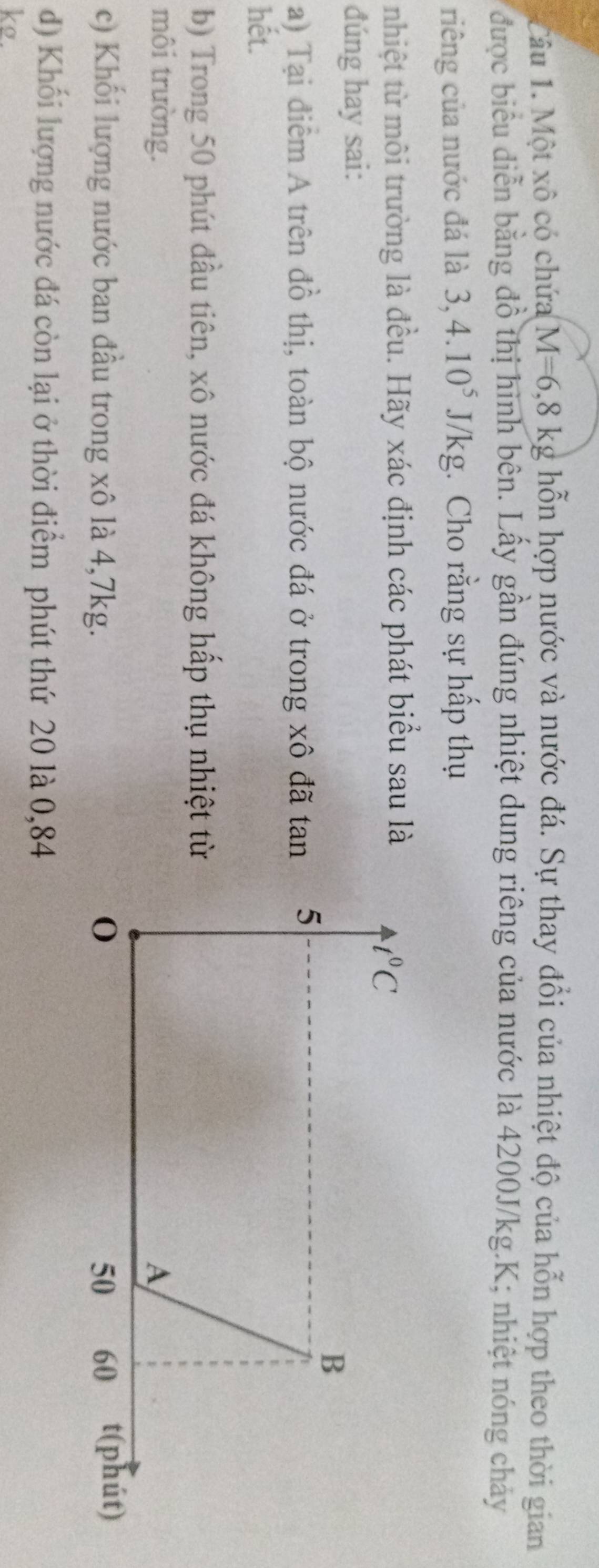 Một xô có chứa M=6,8kg hỗn hợp nước và nước đá. Sự thay đổi của nhiệt độ của hỗn hợp theo thời gian
được biểu diễn bằng đồ thị hình bên. Lấy gần đúng nhiệt dung riêng của nước là 4200J/kg.K; nhiệt nóng cháy
riêng của nước đá là 3,4.10^5J/kg :. Cho rằng sự hấp thụ
nhiệt từ môi trường là đều. Hãy xác định các phát biểu sau là
đúng hay sai:
a) Tại điểm A trên đồ thị, toàn bộ nước đá ở trong xô đã tan
hết.
b) Trong 50 phút đầu tiên, xô nước đá không hấp thụ nhiệt từ
môi trường. 
c) Khối lượng nước ban đầu trong xô là 4,7kg. 
d) Khối lượng nước đá còn lại ở thời điểm phút thứ 20 là 0,84
ke.