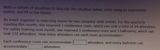 Write a system of equations to describe the situation below, solve using an augmented 
matrix, and fill in the blanks. 
An event organizer is reserving rooms for two company-wide events. For the quarterly 
meeting this month, she reserved 1 conference room, which can seat a total of 24 attendees. 
For safety training next month, she reserved 1 conference room and 3 ballrooms, which can 
seat 132 attendees. How many attendees can each room accommodate? 
Each conference room can accommodate □ attendees, and every ballroom can 
accommodate □ attendees.