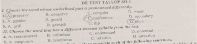 DÈ TEST TạI LớP Số 4
I. Choose the word whose underlined part is pronounced differently.
1. A preserve B. congerve C. consider D. wagte
2. A. gender B. gnroll C) preference D. sgcondary
3. A. grjll B. garnish C. dip D: slice
I. Choose the word that has a different stressed syllable from the rest.
4. A. recommend B. volunteer C. understand D. potential
5, A. suspicion B. telephone C. relation D. direction
complete each of the following sentences.