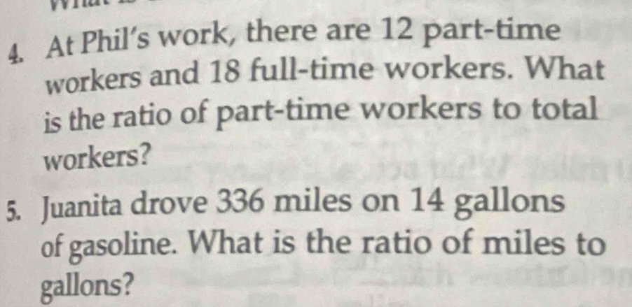 At Phil’s work, there are 12 part-time 
workers and 18 full-time workers. What 
is the ratio of part-time workers to total 
workers? 
5. Juanita drove 336 miles on 14 gallons
of gasoline. What is the ratio of miles to
gallons?