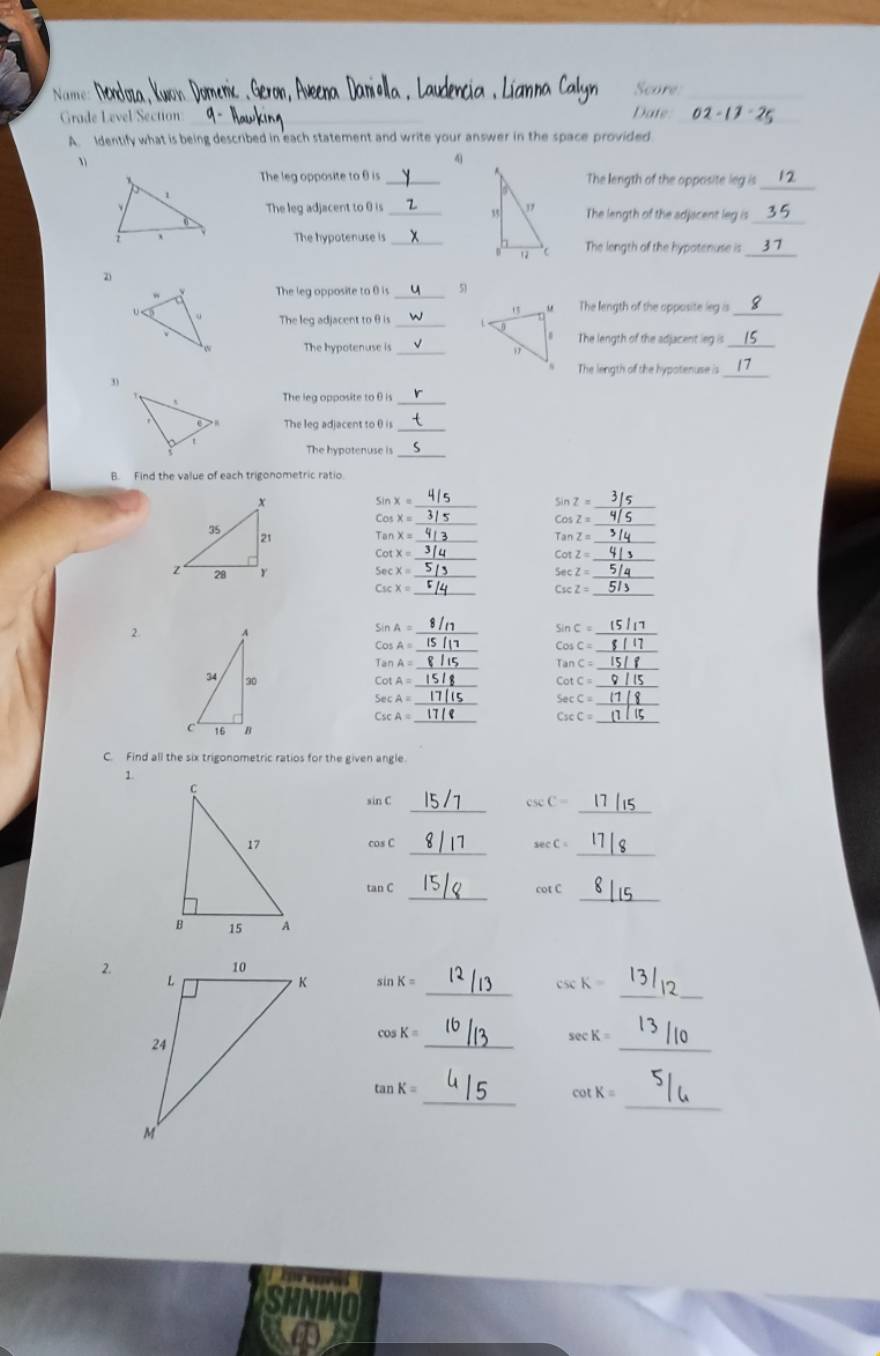 Nam 
Score 
_ 
Grade Level Section _Date 02-1 
A. Identify what is being described in each statement and write your answer in the space provided 
、 
4 
The leg opposite to θ is _The length of the opposite leg is_ 
The leg adjacent to 0 is _ The length of the adjacent leg is 
_ 
The hypotenuse is_The length of the hypotenuse is 
_ 
2) 
_ 
The leg opposite to θ is 51
The length of the opposite leg as_ 
The leg adjacent to θ is 
_ 
The hypotenuse is _The length of the adjacent leg is_ 
The length of the hypotenuse is_ 
3) 
The leg opposite to θ is_ 
The leg adjacent to 0 is 
_ 
_ 
The hypotenuse is 
B. Find the value of each trigonometric ratio. 
_ sin x=
_ sin Z=
_ 
_
CosZ=
_ TanX=
TanZ= _ 
_ 
_ cot x=
sec x=
_ sec z= _ 
_ 
_
C_1cZ=
2. 
_
sin A=
_ sin C=
_ 
_ 
_
TanA=
_ TanC=
_ 
_ cot A=
cot C=
_ sec A=
_ sec C=
_ 
_
CscC=
C. Find all the six trigonometric ratios for the given angle 
< 
_
sin( csc C = _ 
_
cos C sec C _ 
_ 
_
tan cot C
2. 
_ 
_ 
_
sin K = csc K =
_ 
_
cos K = sec K =
_ 
_
tan K = cot K =