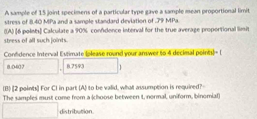 A sample of 15 joint specimens of a particular type gave a sample mean proportional limit 
stress of 8.40 MPa and a sample standard deviation of . 79 MPa. 
((A) [6 points] Calculate a 90% confidence interval for the true average proportional limit 
stress of all such joints. 
Confidence Interval Estimate (please round your answer to 4 decimal points)= (
8.0407 8.7593 ) 
(B) [2 points] For CI in part (A) to be valid, what assumption is required? 
The samples must come from a (choose between t, normal, uniform, binomial) 
distribution.