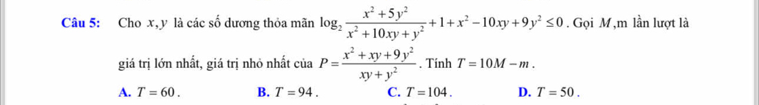 Cho x, y là các số dương thỏa mãn log _2 (x^2+5y^2)/x^2+10xy+y^2 +1+x^2-10xy+9y^2≤ 0. Gọi M,m lần lượt là
giá trị lớn nhất, giá trị nhỏ nhất ciaP= (x^2+xy+9y^2)/xy+y^2 . Tính T=10M-m.
A. T=60. B. T=94. C. T=104. D. T=50.