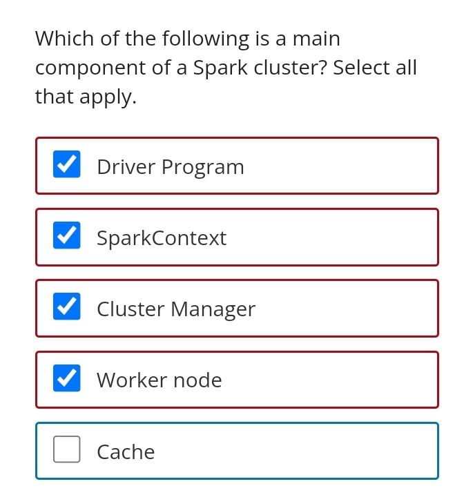 Which of the following is a main
component of a Spark cluster? Select all
that apply.
Driver Program
SparkContext
Cluster Manager
Worker node
Cache