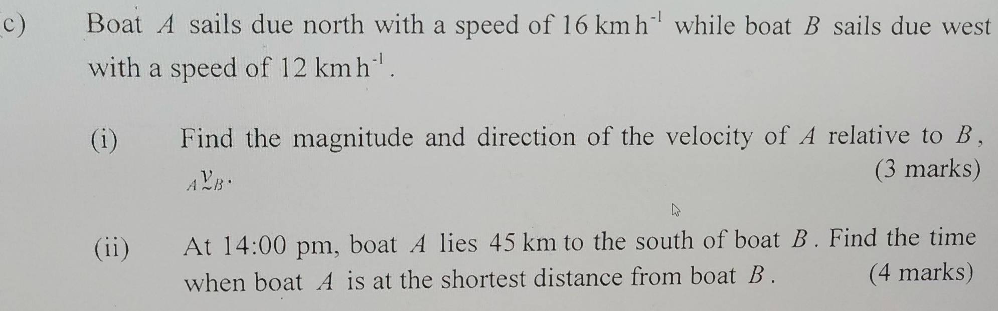 Boat A sails due north with a speed of 16kmh^(-l) while boat B sails due west 
with a speed of 12kmh^(-1). 
(i) Find the magnitude and direction of the velocity of A relative to B,
_AV_B. 
(3 marks) 
(ii) At 14:00 pm, boat A lies 45 km to the south of boat B. Find the time 
when boat A is at the shortest distance from boat B. (4 marks)