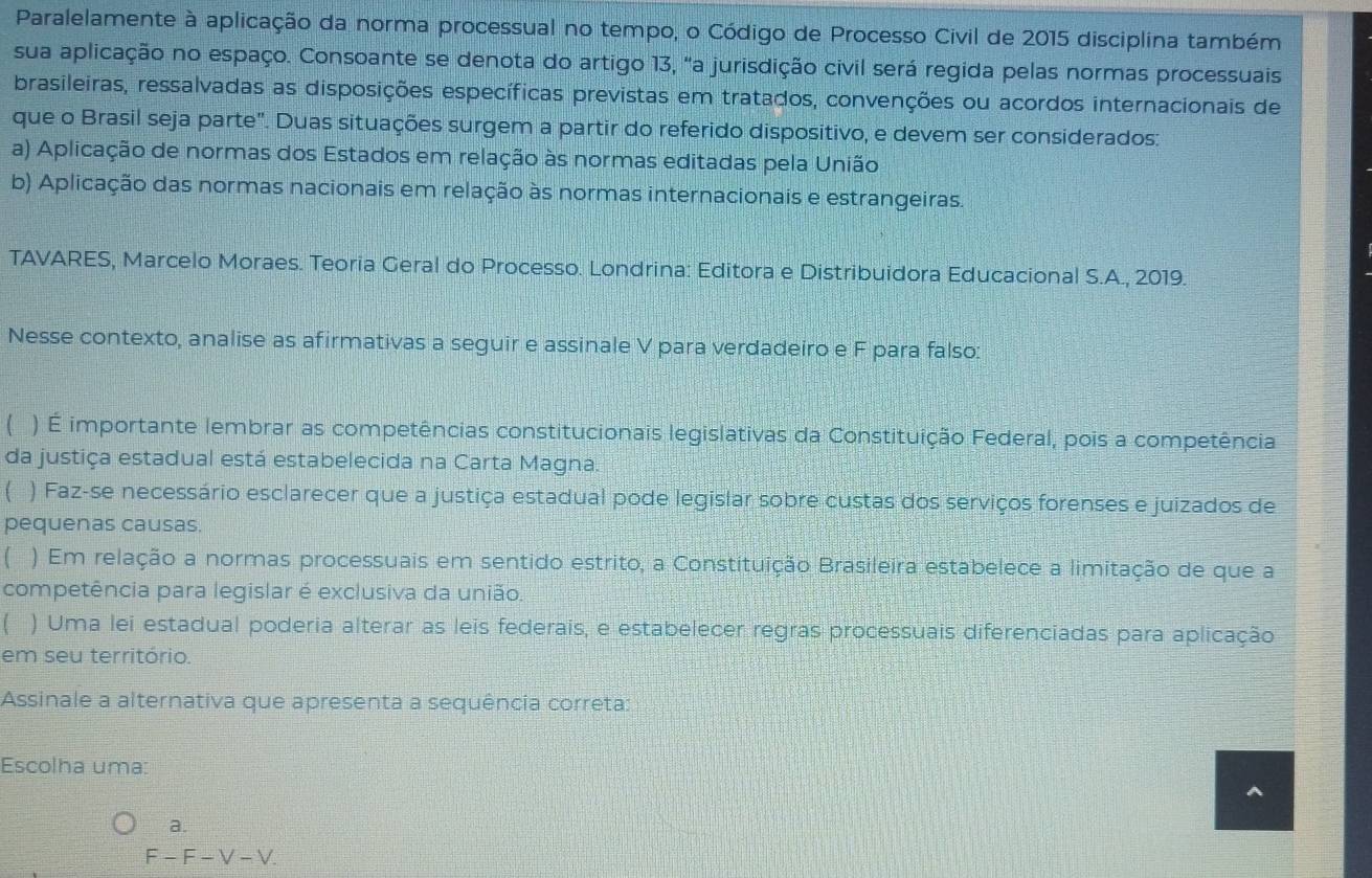 Paralelamente à aplicação da norma processual no tempo, o Código de Processo Civil de 2015 disciplina também
sua aplicação no espaço. Consoante se denota do artigo 13, "a jurisdição civil será regida pelas normas processuais
brasileiras, ressalvadas as disposições específicas previstas em tratados, convenções ou acordos internacionais de
que o Brasil seja parte". Duas situações surgem a partir do referido dispositivo, e devem ser considerados:
a) Aplicação de normas dos Estados em relação às normas editadas pela União
b) Aplicação das normas nacionais em relação às normas internacionais e estrangeiras.
TAVARES, Marcelo Moraes. Teoria Geral do Processo. Londrina: Editora e Distribuidora Educacional S.A., 2019.
Nesse contexto, analise as afirmativas a seguir e assinale V para verdadeiro e F para falso:
) É importante lembrar as competências constitucionais legislativas da Constituição Federal, pois a competência
da justiça estadual está estabelecida na Carta Magna.
( ) Faz-se necessário esclarecer que a justiça estadual pode legislar sobre custas dos serviços forenses e juizados de
pequenas causas.
( ) Em relação a normas processuais em sentido estrito, a Constituição Brasileira estabelece a limitação de que a
competência para legislar é exclusiva da união.
 ) Uma lei estadual poderia alterar as leis federais, e estabelecer regras processuais diferenciadas para aplicação
em seu território.
Assinale a alternativa que apresenta a sequência correta:
Escolha uma: ^
a.
F-F-V-V.