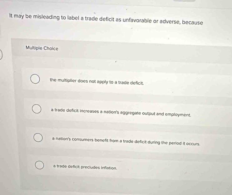 It may be misleading to label a trade deficit as unfavorable or adverse, because
Multiple Choice
the multiplier does not apply to a trade deficit.
a trade deficit increases a nation's aggregate output and employment.
a nation's consumers benefit from a trade deficit during the period it occurs
a trade deficit precludes inflation.