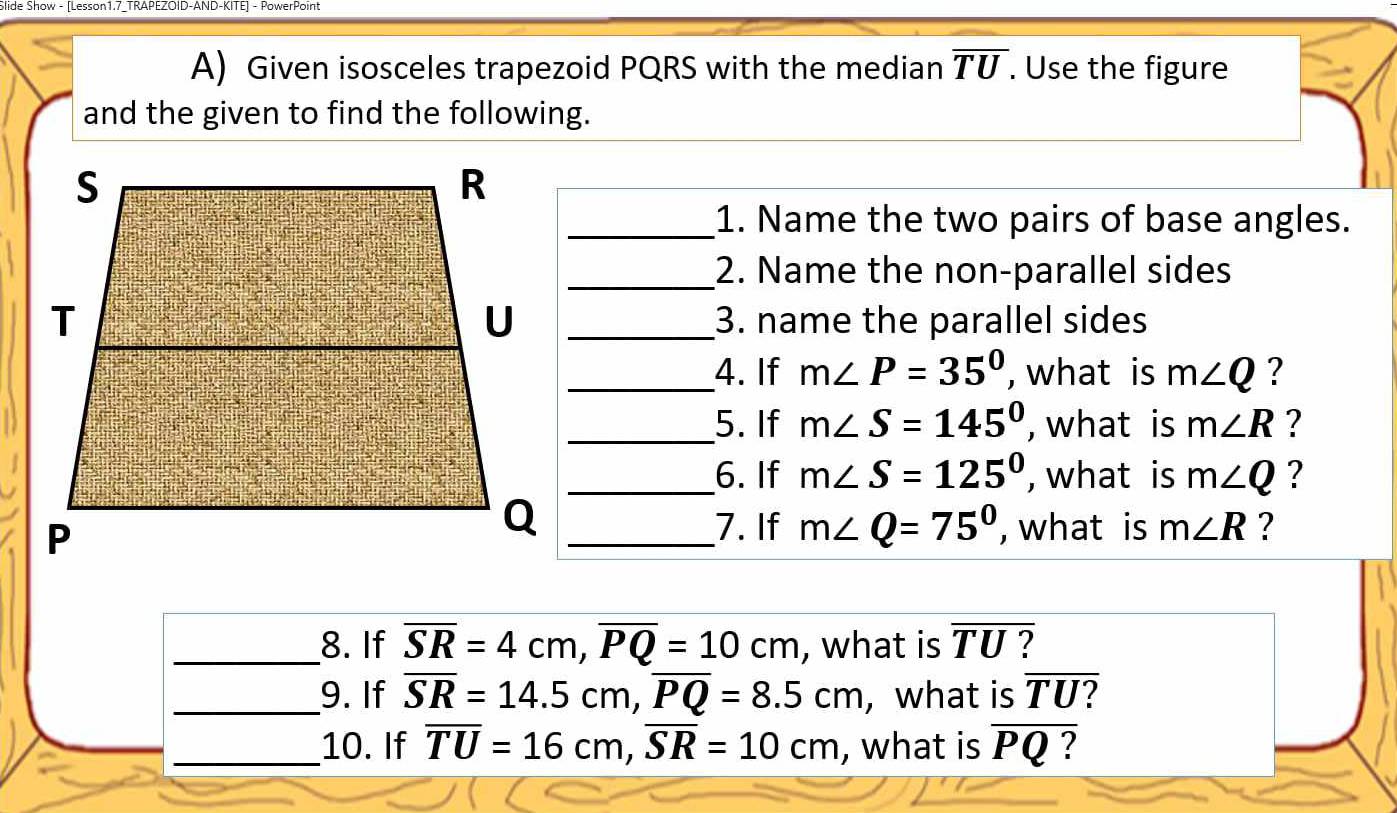 Slide Show - [Lesson1.7_TRAPEZOID-AND-KITE] - PowerPoint 
A) Given isosceles trapezoid PQRS with the median overline TU. Use the figure 
and the given to find the following. 
_1. Name the two pairs of base angles. 
_2. Name the non-parallel sides 
_3. name the parallel sides 
_4. If m∠ P=35° , what is m∠ Q ? 
_5. If m∠ S=145° , what is m∠ R ? 
_6. If m∠ S=125° , what is m∠ Q ? 
_Q 
7. If m∠ Q=75° , what is m∠ R ? 
_8. If overline SR=4cm, overline PQ=10cm , what is overline TU ? 
_9. If overline SR=14.5cm, overline PQ=8.5cm ,what is overline TU
_10. If overline TU=16cm, overline SR=10cm , what is overline PQ ?