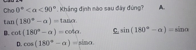 Cho 0° <90°. Khắng định nào sau đây đúng? A.
tan (180°-alpha )=tan alpha.
B. cot (180°-alpha )=cot alpha.
C. sin (180°-alpha )=sin alpha
D. cos (180°-alpha )=sin alpha.