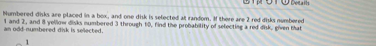 Details 
Numbered disks are placed in a box, and one disk is selected at random. If there are 2 red disks numbered
1 and 2, and 8 yellow disks numbered 3 through 10, find the probability of selecting a red disk, given that 
an odd-numbered disk is selected. 
1