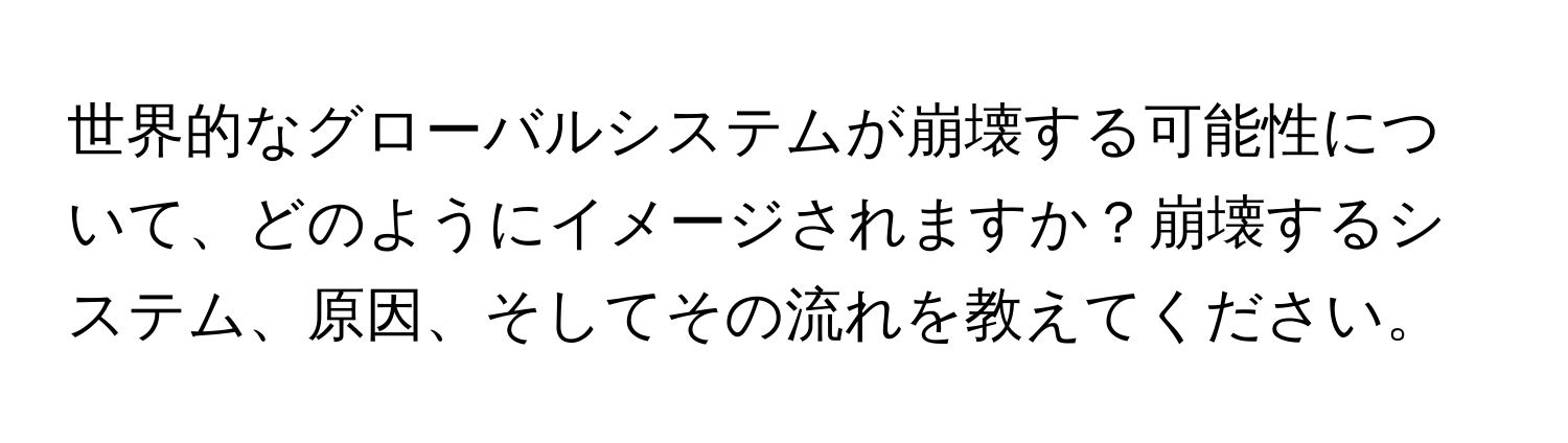 世界的なグローバルシステムが崩壊する可能性について、どのようにイメージされますか？崩壊するシステム、原因、そしてその流れを教えてください。