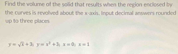 Find the volume of the solid that results when the region enclosed by 
the curves is revolved about the x-axis. Input decimal answers rounded 
up to three places
y=sqrt(x)+3; y=x^2+3; x=0; x=1