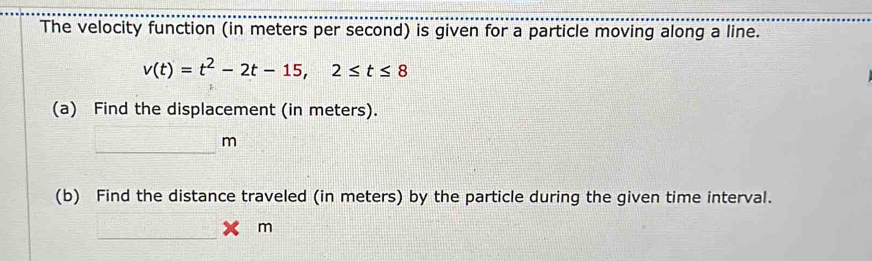 The velocity function (in meters per second) is given for a particle moving along a line.
v(t)=t^2-2t-15, 2≤ t≤ 8
(a) Find the displacement (in meters). 
_
m
(b) Find the distance traveled (in meters) by the particle during the given time interval. 
_ 
 □ /□   * m