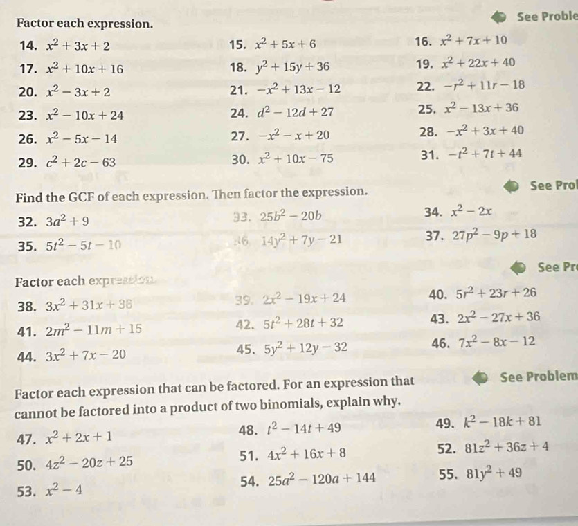 Factor each expression. See Proble
14. x^2+3x+2 15. x^2+5x+6 16. x^2+7x+10
17. x^2+10x+16 18. y^2+15y+36 19. x^2+22x+40
20. x^2-3x+2 21. -x^2+13x-12
22. -r^2+11r-18
23. x^2-10x+24 24. d^2-12d+27 25. x^2-13x+36
26. x^2-5x-14 27. -x^2-x+20 28. -x^2+3x+40
29. c^2+2c-63 30. x^2+10x-75 31. -t^2+7t+44
See Pro
Find the GCF of each expression. Then factor the expression.
32. 3a^2+9 33. 25b^2-20b
34. x^2-2x
37.
35. 5t^2-5t-10 :16 14y^2+7y-21 27p^2-9p+18
See Pr
Factor each expression
40.
38. 3x^2+31x+36 39. 2x^2-19x+24 5r^2+23r+26
43.
41. 2m^2-11m+15 42. 5t^2+28t+32 2x^2-27x+36
44. 3x^2+7x-20
45. 5y^2+12y-32 46. 7x^2-8x-12
Factor each expression that can be factored. For an expression that See Problem
cannot be factored into a product of two binomials, explain why.
48.
47. x^2+2x+1 t^2-14t+49 49. k^2-18k+81
51. 4x^2+16x+8
50. 4z^2-20z+25 52. 81z^2+36z+4
53. x^2-4 54. 25a^2-120a+144 55. 81y^2+49