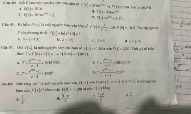 Biết F làm một nguyên hàm của hàm số f(x)=2016e^(2016x) và F(0)=2018 : . GGiá trị của F là
A. F(1)=2016.
B. F(1)=2016e^(2016).
C. F(1)=2016e^(2016)+2.
D. F(1)=e^(3016)+2017.
Câu 46: Kí hiệu F(x) là một nguyên hàm của hám số f(x)= 1/x^2+1 .  biết F(0)=-ln 2. Tìm tập nghiệm
5 của phương trình F(x)+ln (e^x+1)=3.
A. S= -3;3 B. S=[3] C. S=varnothing D. S= -3
Câu 47: Gọi F(x) là một nguyên hàm của hàm số f(x)=e^x , thóa mǎn F(0)=2020. Tinh giá trị biểu
thức T=F(0)+F(1)+_ +F(2018)+F(2019).
A. T= (e^(2020)-1)/e-1 +2019.2020. B. T= (e^(2018)-1)/e-1 +2018.2019.
C. T= (e^(2020)-1)/e-1 / 2020^2. T= (e^(2019)-1)/e-1 +2019^2.
D.
Câu 48: Biết rằng xe^2 là một nguyên hàm của f(-x) tên khoàng (-∈fty ,+∈fty ). Goś F(x) là một nguyên
hàm của f'(x)e^x thóa mān F(0)=1 , giá trị của F(-1) bằng
A.  7/2 . B.  (5-e)/2 . C.  (7-e)/2 · D.  5/2 · 