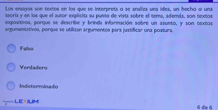 Los ensayos son textos en los que se interpreta o se analiza una idea, un hecho o una
teoría y en los que el autor explicita su punto de vista sobre el tema, además, son textos
expositivos, porque se describe y brinda información sobre un asunto, y son textos
argumentativos, porque se utilizan argumentos para justificar una postura.
Falso
Verdadero
Indeterminado
LEXIUM
6 de 6