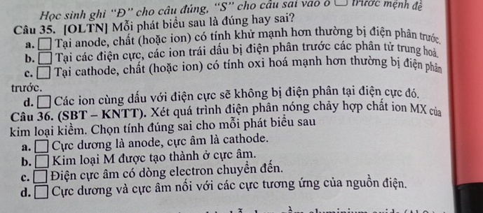 Học sinh ghi “Đ” cho câu đúng, “S” chọ cầu sai vao ở Ô trước mệnh đề
Câu 35. [OLTN] Mỗi phát biểu sau là đúng hay sai?
a. □ Tại anode, chất (hoặc ion) có tính khử mạnh hơn thường bị điện phân trước
b. □ Tại các điện cực, các ion trái dấu bị điện phân trước các phân tử trung hoà
c. □ Tại cathode, chất (hoặc ion) có tính oxi hoá mạnh hơn thường bị điện phân
trước.
d. □ Các ion cùng dấu với điện cực sẽ không bị điện phân tại điện cực đó.
Câu 36. (SBT - KNTT). Xét quá trình điện phân nóng chảy hợp chất ion MX của
kim loại kiểm. Chọn tính đúng sai cho mỗi phát biểu sau
a. □ Cực dương là anode, cực âm là cathode.
b. □ Kim loại M được tạo thành ở cực âm.
c. □ Điện cực âm có dòng electron chuyển đến.
d. □ Cực dương và cực âm nổi với các cực tương ứng của nguồn điện.