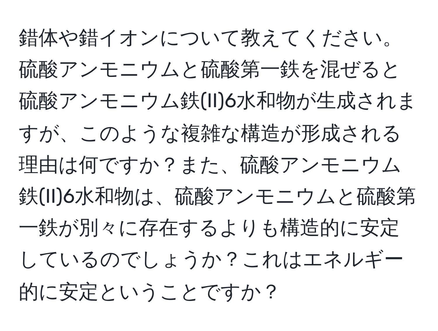 錯体や錯イオンについて教えてください。硫酸アンモニウムと硫酸第一鉄を混ぜると硫酸アンモニウム鉄(II)6水和物が生成されますが、このような複雑な構造が形成される理由は何ですか？また、硫酸アンモニウム鉄(II)6水和物は、硫酸アンモニウムと硫酸第一鉄が別々に存在するよりも構造的に安定しているのでしょうか？これはエネルギー的に安定ということですか？