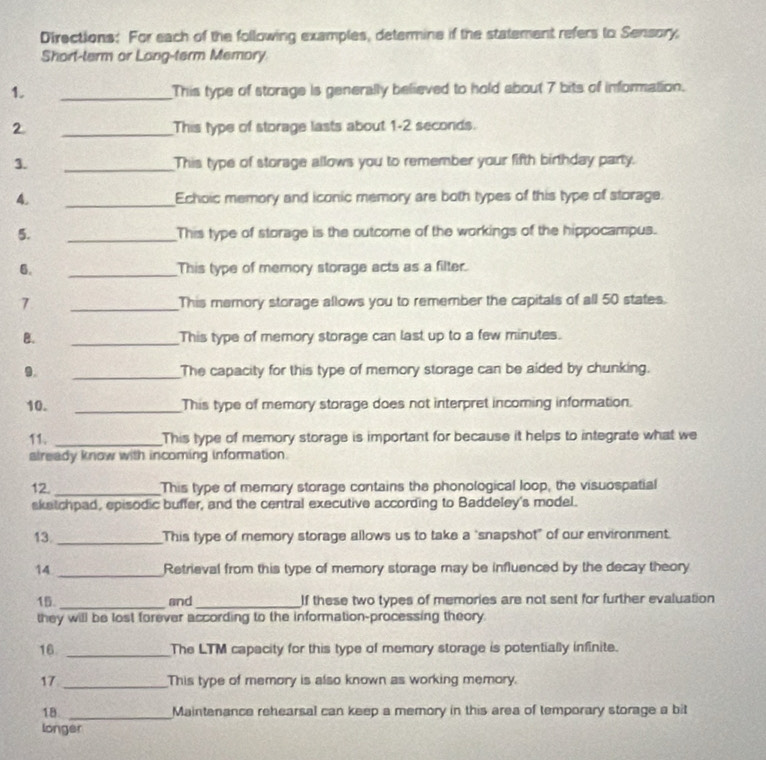 Directions: For each of the following examples, determine if the statement refers to Sensory. 
Short-term or Long-term Memory 
1. _This type of storage is generally believed to hold about 7 bits of information. 
2 _This type of storage lasts about 1-2 seconds. 
3. _This type of storage allows you to remember your fifth birthday party. 
4. _Echoic memory and iconic memory are both types of this type of storage. 
5. _This type of storage is the outcome of the workings of the hippocampus. 
6. _This type of memory storage acts as a filter. 
7 _This memory storage allows you to remember the capitals of all 50 states. 
B. _This type of memory storage can last up to a few minutes. 
9. _The capacity for this type of memory storage can be aided by chunking. 
10. _This type of memory storage does not interpret incoming information. 
11. _This type of memory storage is important for because it helps to integrate what we 
already know with incoming information. 
12. _This type of memory storage contains the phonological loop, the visuospatial 
skatchpad, episodic buffer, and the central executive according to Baddeley's model. 
13. _This type of memory storage allows us to take a ‘snapshot" of our environment. 
14 _Retrieval from this type of memory storage may be influenced by the decay theory 
15 _and_ If these two types of memories are not sent for further evaluation 
they will be lost forever according to the information-processing theory. 
16 _The LTM capacity for this type of memory storage is potentially infinite. 
17 _This type of memory is also known as working memory. 
18 _Maintenance rehearsal can keep a memory in this area of temporary storage a bit 
longer