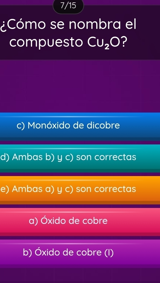 7/15
¿Cómo se nombra el
compuesto CU_2O ?
c) Monóxido de dicobre
d) Ambas b) y c) son correctas
e) Ambas a) y c) son correctas
a) Óxido de cobre
b) Óxido de cobre (I)