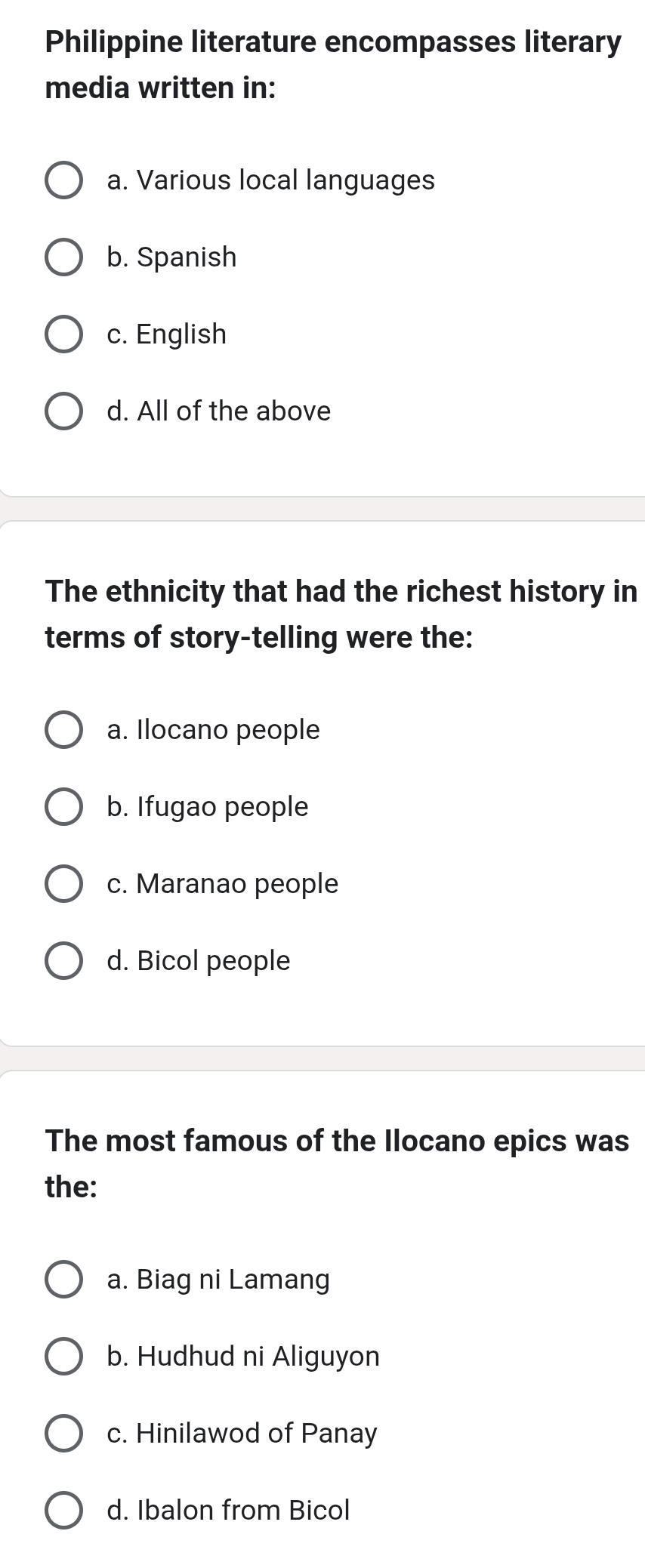 Philippine literature encompasses literary
media written in:
a. Various local languages
b. Spanish
c. English
d. All of the above
The ethnicity that had the richest history in
terms of story-telling were the:
a. Ilocano people
b. Ifugao people
c. Maranao people
d. Bicol people
The most famous of the Ilocano epics was
the:
a. Biag ni Lamang
b. Hudhud ni Aliguyon
c. Hinilawod of Panay
d. Ibalon from Bicol