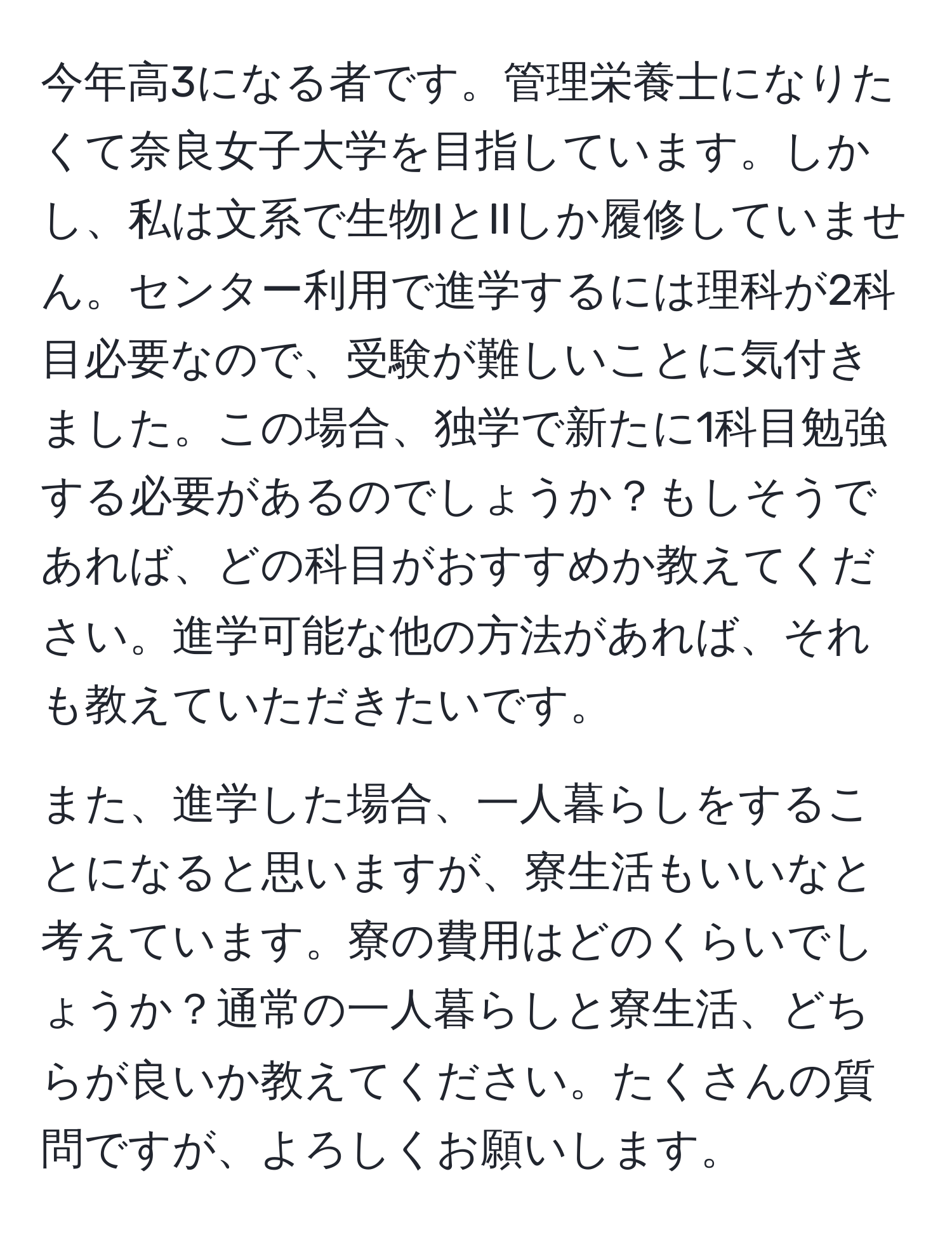 今年高3になる者です。管理栄養士になりたくて奈良女子大学を目指しています。しかし、私は文系で生物IとIIしか履修していません。センター利用で進学するには理科が2科目必要なので、受験が難しいことに気付きました。この場合、独学で新たに1科目勉強する必要があるのでしょうか？もしそうであれば、どの科目がおすすめか教えてください。進学可能な他の方法があれば、それも教えていただきたいです。

また、進学した場合、一人暮らしをすることになると思いますが、寮生活もいいなと考えています。寮の費用はどのくらいでしょうか？通常の一人暮らしと寮生活、どちらが良いか教えてください。たくさんの質問ですが、よろしくお願いします。