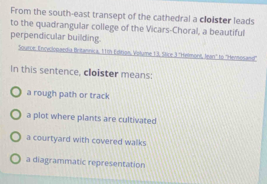 From the south-east transept of the cathedral a cloister leads
to the quadrangular college of the Vicars-Choral, a beautiful
perpendicular building.
Source: Encyclopaedia Britannica, 11th Edition, Volume 13, Slice 3 ''Helmont, Jean'' to ''Hernosand"
In this sentence, cloister means:
a rough path or track
a plot where plants are cultivated
a courtyard with covered walks
a diagrammatic representation