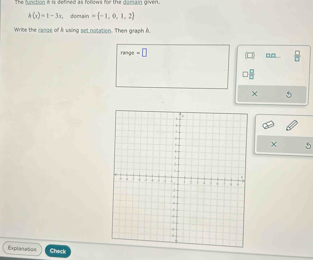 The function is defined as follows for the domain given.
h(x)=1-3x , domain = -1,0,1,2
Write the range of h using set notation. Then graph h. 
range =□
□,□,...  □ /□  
□  □ /□  
× 
× 
Explanation Check