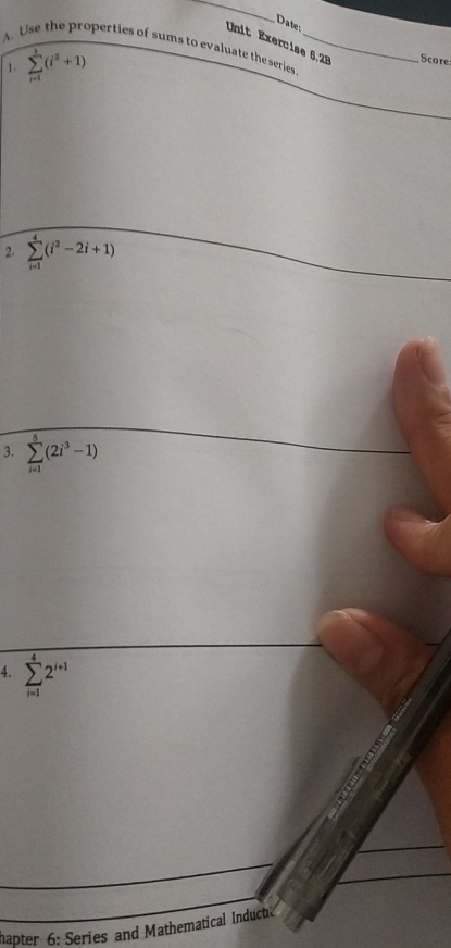 Date: 
Unit Exercise 6,28 Score 
A. Use the properties of sums to evaluate the series_ 
1. sumlimits _(i=1)^3(i^2+1)
2. sumlimits _(i=1)^4(i^2-2i+1)
3. sumlimits _(i=1)^5(2i^3-1)
4. sumlimits _(i=1)^42^(i+1)
hapter 6: Series and Mathematical Induch.