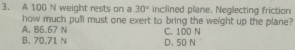 A 100 N weight rests on a 30° inclined plane. Neglecting friction
how much pull must one exert to bring the weight up the plane?
A. 86.67 N
C. 100 N
B. 70.71 N D. 50 N